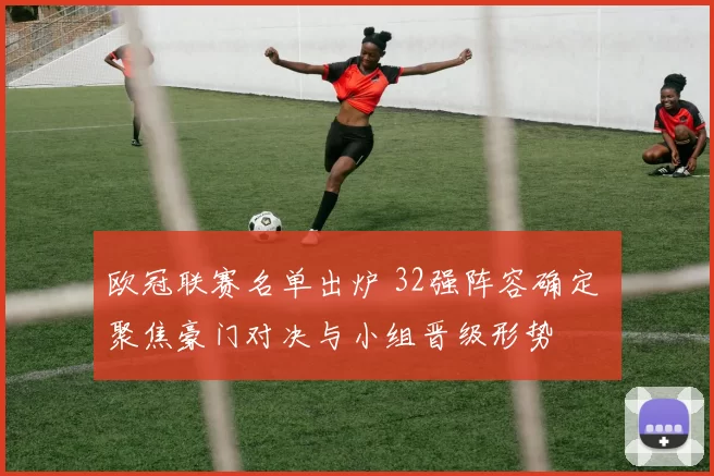 欧冠联赛名单出炉 32强阵容确定 聚焦豪门对决与小组晋级形势
