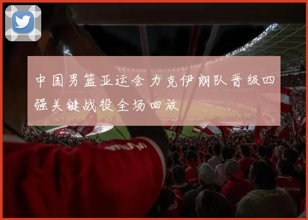 中国男篮亚运会力克伊朗队晋级四强关键战役全场回放
