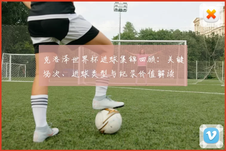 克洛泽世界杯进球集锦回顾：关键场次、进球类型与纪录价值解读