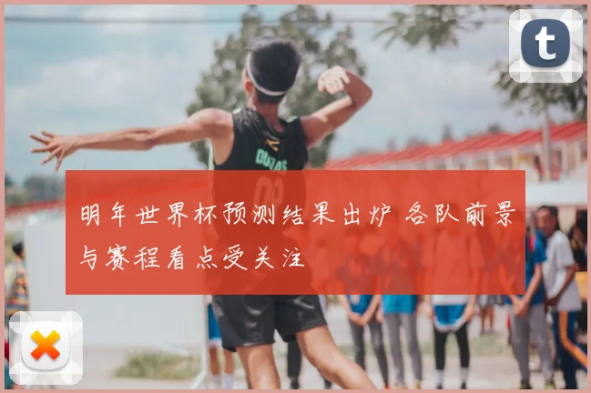 明年世界杯预测结果出炉 各队前景与赛程看点受关注