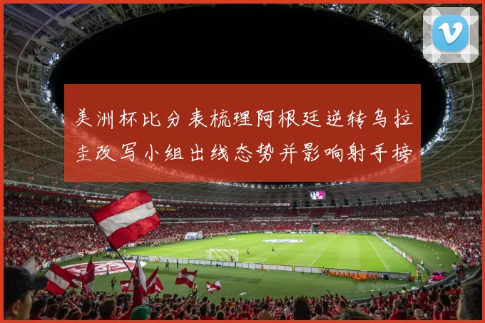 美洲杯比分表梳理阿根廷逆转乌拉圭改写小组出线态势并影响射手榜