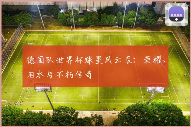 德国队世界杯球星风云录：荣耀、泪水与不朽传奇