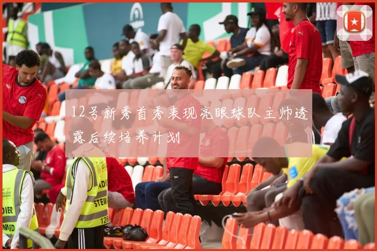 12号新秀首秀表现亮眼球队主帅透露后续培养计划