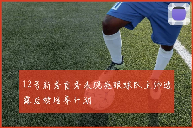 12号新秀首秀表现亮眼球队主帅透露后续培养计划