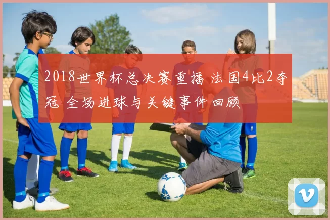 2018世界杯总决赛重播 法国4比2夺冠 全场进球与关键事件回顾