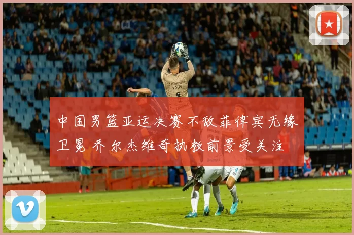 中国男篮亚运决赛不敌菲律宾无缘卫冕 乔尔杰维奇执教前景受关注