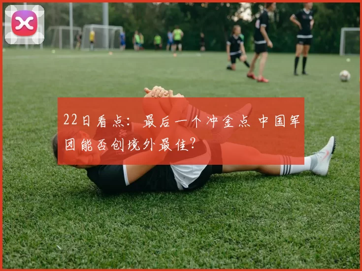 22日看点：最后一个冲金点 中国军团能否创境外最佳？