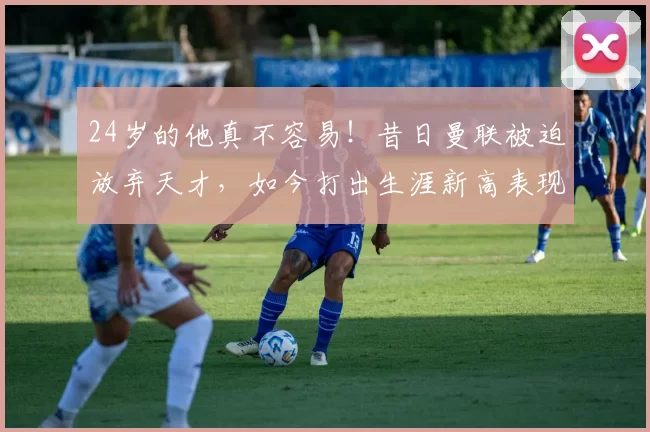 24岁的他真不容易！昔日曼联被迫放弃天才，如今打出生涯新高表现_格林伍德_德泽尔比_赛季