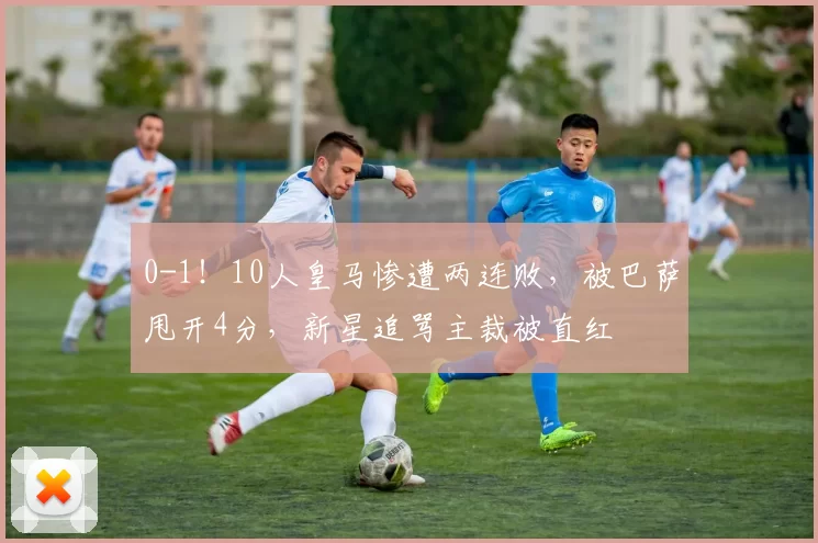 0-1！10人皇马惨遭两连败，被巴萨甩开4分，新星追骂主裁被直红