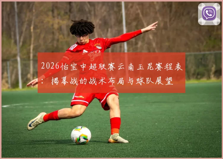 2026怡宝中超联赛云南玉昆赛程表：揭幕战的战术布局与球队展望