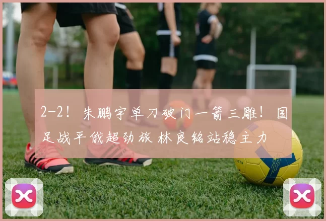 2-2！朱鹏宇单刀破门一箭三雕！国足战平俄超劲旅 林良铭站稳主力