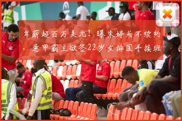 年薪超百万美元！曝朱婷或不续约，意甲霸主欲签22岁女排国手接班