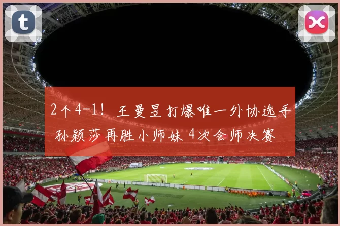 2个4-1！王曼昱打爆唯一外协选手 孙颖莎再胜小师妹 4次会师决赛