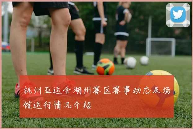 杭州亚运会湖州赛区赛事动态及场馆运行情况介绍