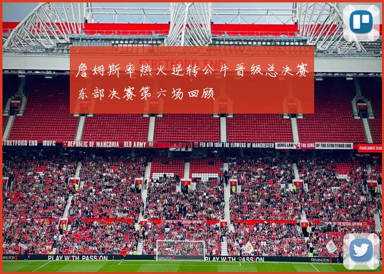 詹姆斯率热火逆转公牛晋级总决赛东部决赛第六场回顾