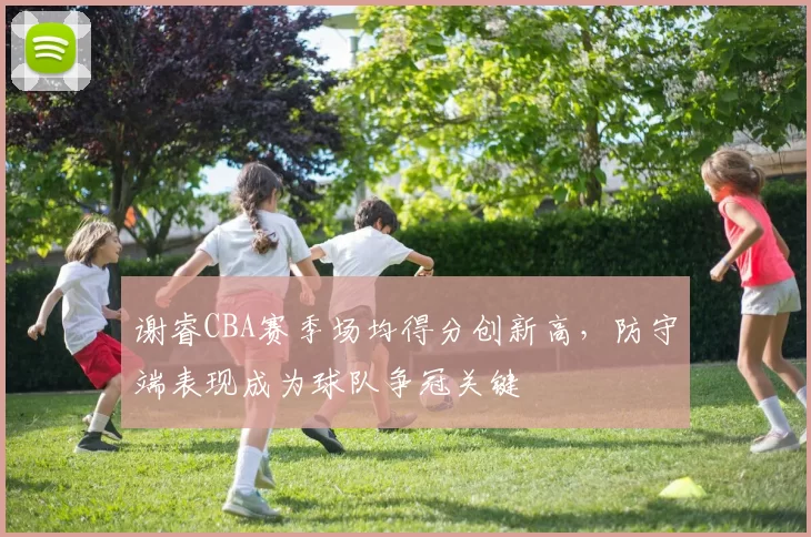 谢睿CBA赛季场均得分创新高，防守端表现成为球队争冠关键