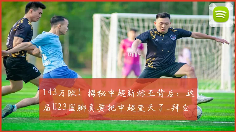 143万欧！揭秘中超新标王背后，这届U23国脚真要把中超变天了_拜合_蓉城_杨希